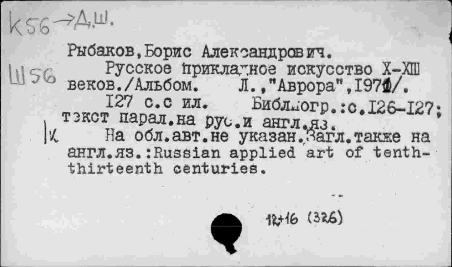 ﻿Рыбаков,Борис Александрович.
hier Русское Прикладное искусство Х-ХПІ веков./Альбом.	Л.Аврора",І97Ф/.
127 с.с ил, Библ^огр.:с.126-127 текст парад.на рус.и англ.яз.
1'4 На обл.авт.не указан .нагл, также на англ.яз.:RusSian applied art of tenththirteenth centuries.
UM)